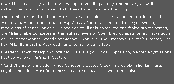 Text Box: Ervin Miller has a 20-year history developing yearlings and young horses, as well as getting the most from horses that others have considered retiring.The stable has produced numerous stakes champions, like Canadian Trotting Classic winner and Hambletonian runner-up Classic Photo, at two and three-years-of age regardless of gender or gait.  In addition to Illinois conceived and foaled stakes horses, the Miller stable competes at the highest levels of Open bred competition at tracks such as The Meadowlands, Woodbine/Mohawk, Yonkers, The Meadows, Harrah�s Chester, The Red Mile, Balmoral & Maywood Parks to name but a few.Breeders Crown champions include:  Lis Mara (2), Loyal Opposition, Restive Hanover, & Shark Gesture.World Champions include:  Aries Conquest, Cactus Creek, Incredible Tillie, Lis Mara, Loyal Opposition, Muscle Mass, & Western Cruise.
